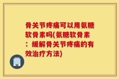 骨关节疼痛可以用氨糖软骨素吗(氨糖软骨素：缓解骨关节疼痛的有效治疗方法)
