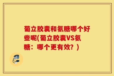 葡立胶囊和氨糖哪个好些呢(葡立胶囊VS氨糖：哪个更有效？)