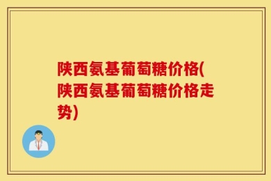 陕西氨基葡萄糖价格(陕西氨基葡萄糖价格走势)