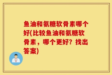 鱼油和氨糖软骨素哪个好(比较鱼油和氨糖软骨素，哪个更好？找出答案)