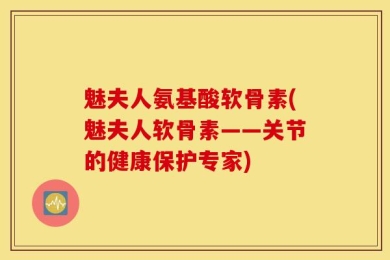 魅夫人氨基酸软骨素(魅夫人软骨素——关节的健康保护专家)