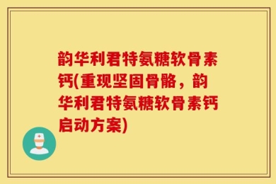 韵华利君特氨糖软骨素钙(重现坚固骨骼，韵华利君特氨糖软骨素钙启动方案)