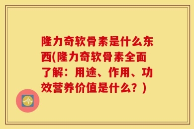 隆力奇软骨素是什么东西(隆力奇软骨素全面了解：用途、作用、功效营养价值是什么？)