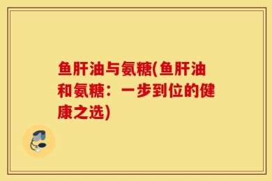 鱼肝油与氨糖(鱼肝油和氨糖：一步到位的健康之选)