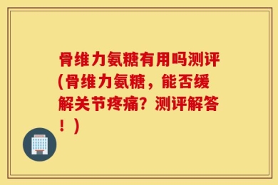 骨维力氨糖有用吗测评(骨维力氨糖，能否缓解关节疼痛？测评解答！)