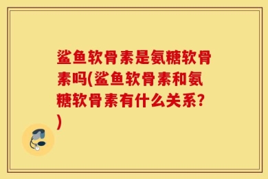 鲨鱼软骨素是氨糖软骨素吗(鲨鱼软骨素和氨糖软骨素有什么关系？)