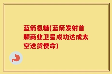 蓝箭氨糖(蓝箭发射首颗商业卫星成功达成太空送货使命)