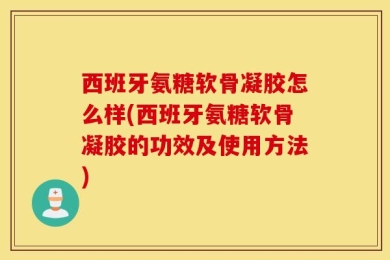 西班牙氨糖软骨凝胶怎么样(西班牙氨糖软骨凝胶的功效及使用方法)