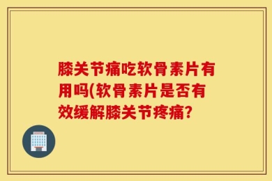 膝关节痛吃软骨素片有用吗(软骨素片是否有效缓解膝关节疼痛？