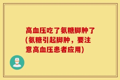 高血压吃了氨糖脚肿了(氨糖引起脚肿，要注意高血压患者应用)