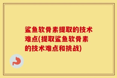 鲨鱼软骨素提取的技术难点(提取鲨鱼软骨素的技术难点和挑战)