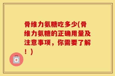 骨维力氨糖吃多少(骨维力氨糖的正确用量及注意事项，你需要了解！)