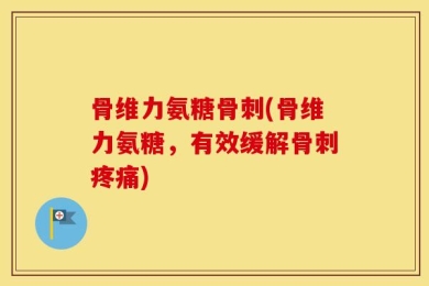 骨维力氨糖骨刺(骨维力氨糖，有效缓解骨刺疼痛)