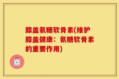 膝盖氨糖软骨素(维护膝盖健康：氨糖软骨素的重要作用)