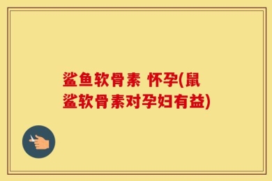 鲨鱼软骨素 怀孕(鼠鲨软骨素对孕妇有益)