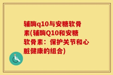 辅酶q10与安糖软骨素(辅酶Q10和安糖软骨素：保护关节和心脏健康的组合)