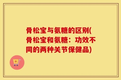 骨松宝与氨糖的区别(骨松宝和氨糖：功效不同的两种关节保健品)