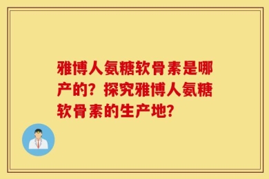 雅博人氨糖软骨素是哪产的？探究雅博人氨糖软骨素的生产地？