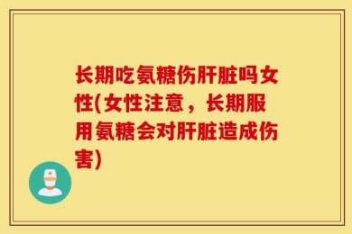 长期吃氨糖伤肝脏吗女性(女性注意，长期服用氨糖会对肝脏造成伤害)