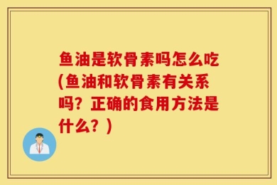 鱼油是软骨素吗怎么吃(鱼油和软骨素有关系吗？正确的食用方法是什么？)