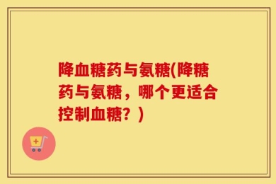 降血糖药与氨糖(降糖药与氨糖，哪个更适合控制血糖？)
