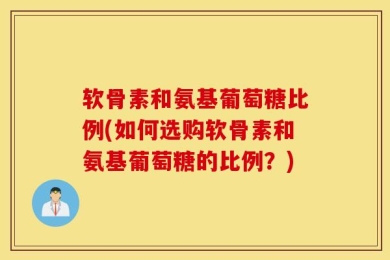 软骨素和氨基葡萄糖比例(如何选购软骨素和氨基葡萄糖的比例？)