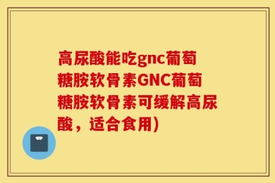 高尿酸能吃gnc葡萄糖胺软骨素GNC葡萄糖胺软骨素可缓解高尿酸，适合食用)