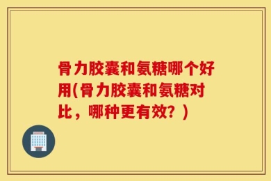 骨力胶囊和氨糖哪个好用(骨力胶囊和氨糖对比，哪种更有效？)