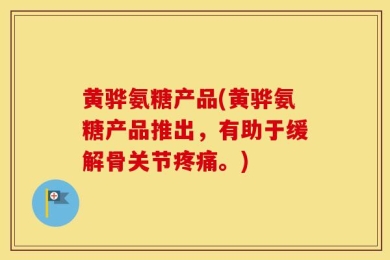 黄骅氨糖产品(黄骅氨糖产品推出，有助于缓解骨关节疼痛。)