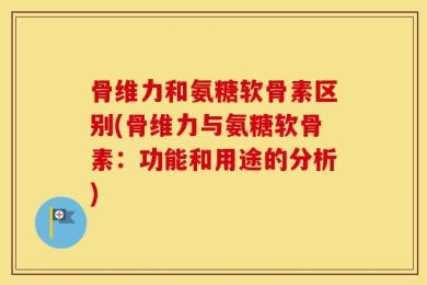 骨维力和氨糖软骨素区别(骨维力与氨糖软骨素：功能和用途的分析)