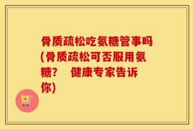 骨质疏松吃氨糖管事吗(骨质疏松可否服用氨糖？  健康专家告诉你)