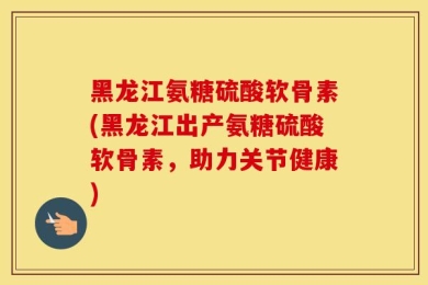 黑龙江氨糖硫酸软骨素(黑龙江出产氨糖硫酸软骨素，助力关节健康)