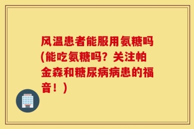 风温患者能服用氨糖吗(能吃氨糖吗？关注帕金森和糖尿病病患的福音！)