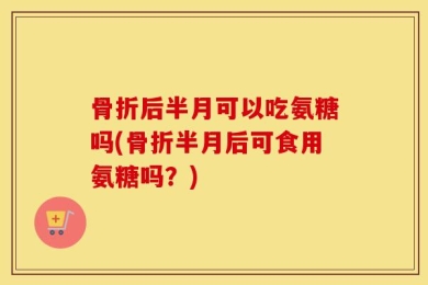 骨折后半月可以吃氨糖吗(骨折半月后可食用氨糖吗？)