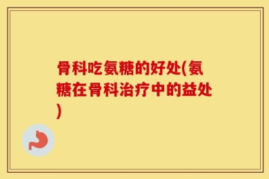 骨科吃氨糖的好处(氨糖在骨科治疗中的益处)
