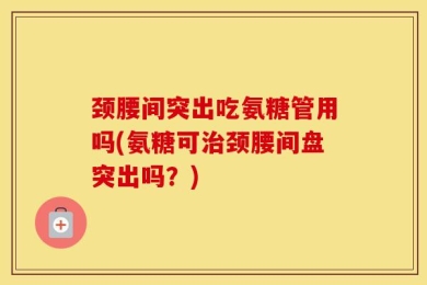 颈腰间突出吃氨糖管用吗(氨糖可治颈腰间盘突出吗？)