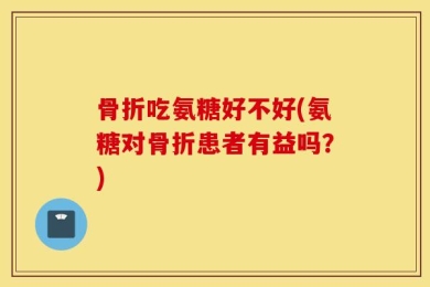 骨折吃氨糖好不好(氨糖对骨折患者有益吗？)