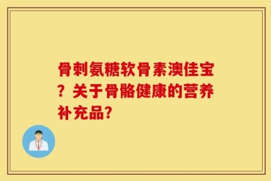 骨刺氨糖软骨素澳佳宝？关于骨骼健康的营养补充品？