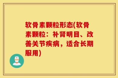 软骨素颗粒形态(软骨素颗粒：补肾明目、改善关节疾病，适合长期服用)