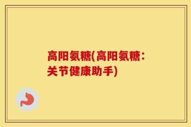 高阳氨糖(高阳氨糖：关节健康助手)