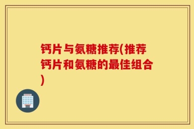 钙片与氨糖推荐(推荐钙片和氨糖的最佳组合)