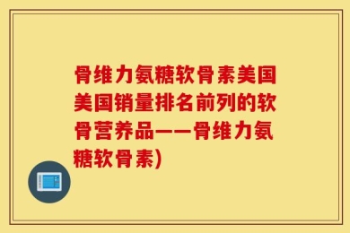 骨维力氨糖软骨素美国美国销量排名前列的软骨营养品——骨维力氨糖软骨素)