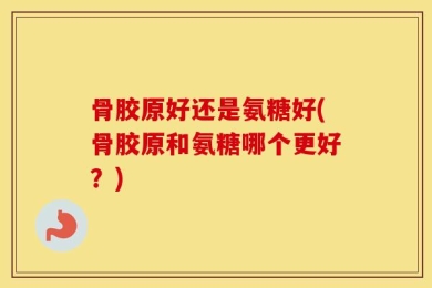 骨胶原好还是氨糖好(骨胶原和氨糖哪个更好？)