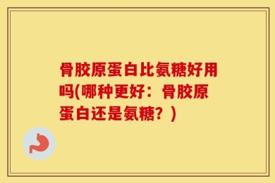 骨胶原蛋白比氨糖好用吗(哪种更好：骨胶原蛋白还是氨糖？)