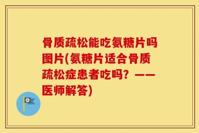 骨质疏松能吃氨糖片吗图片(氨糖片适合骨质疏松症患者吃吗？——医师解答)