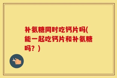 补氨糖同时吃钙片吗(能一起吃钙片和补氨糖吗？)