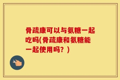 骨疏康可以与氨糖一起吃吗(骨疏康和氨糖能一起使用吗？)