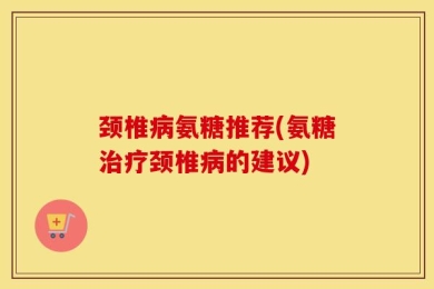 颈椎病氨糖推荐(氨糖治疗颈椎病的建议)