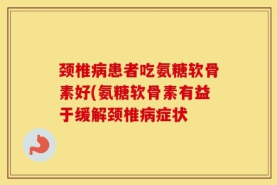 颈椎病患者吃氨糖软骨素好(氨糖软骨素有益于缓解颈椎病症状