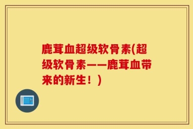 鹿茸血超级软骨素(超级软骨素——鹿茸血带来的新生！)
